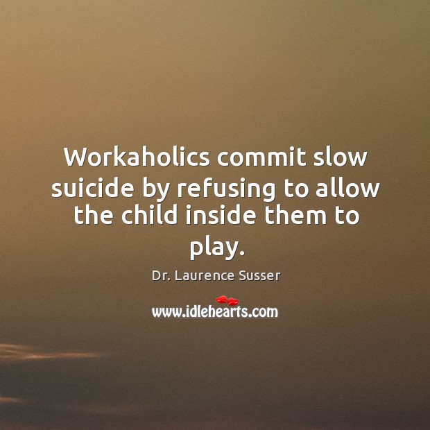 Workaholics commit slow suicide by refusing to allow the child inside them to play. Image