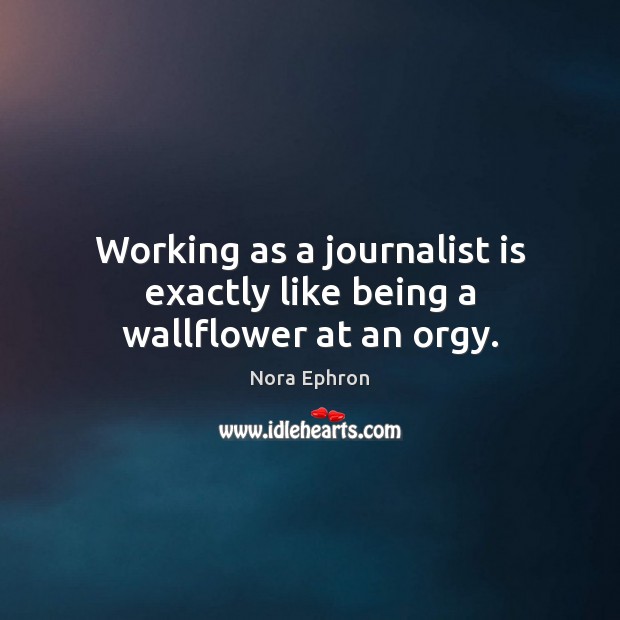 Working as a journalist is exactly like being a wallflower at an orgy. Nora Ephron Picture Quote