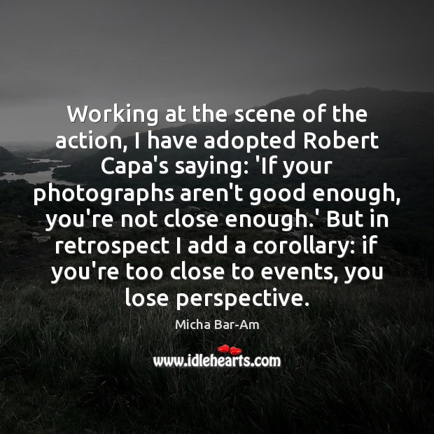 Working at the scene of the action, I have adopted Robert Capa’s Image