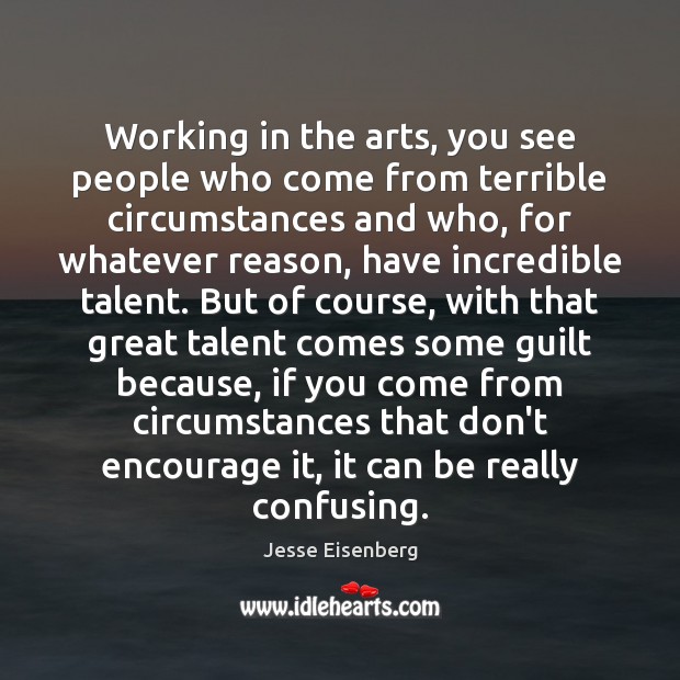 Working in the arts, you see people who come from terrible circumstances Jesse Eisenberg Picture Quote