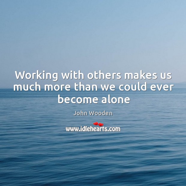 Working with others makes us much more than we could ever become alone John Wooden Picture Quote