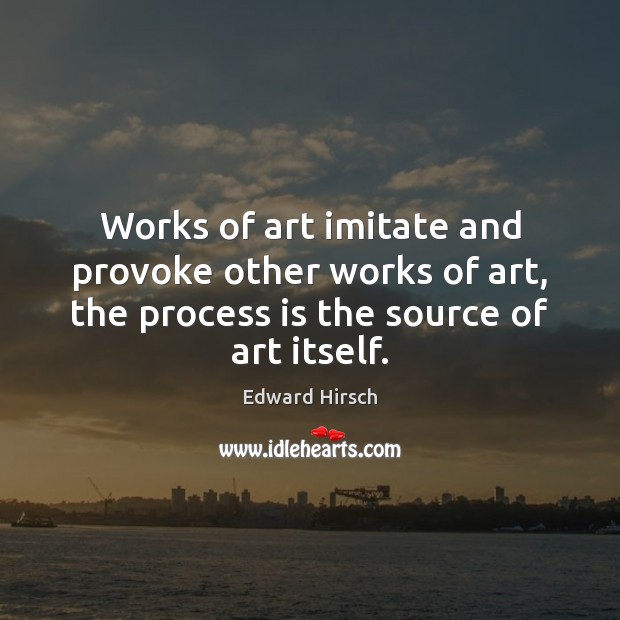 Works of art imitate and provoke other works of art, the process Edward Hirsch Picture Quote
