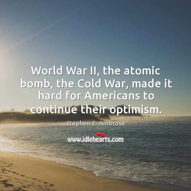 World war ii, the atomic bomb, the cold war, made it hard for americans to continue their optimism. Stephen E. Ambrose Picture Quote