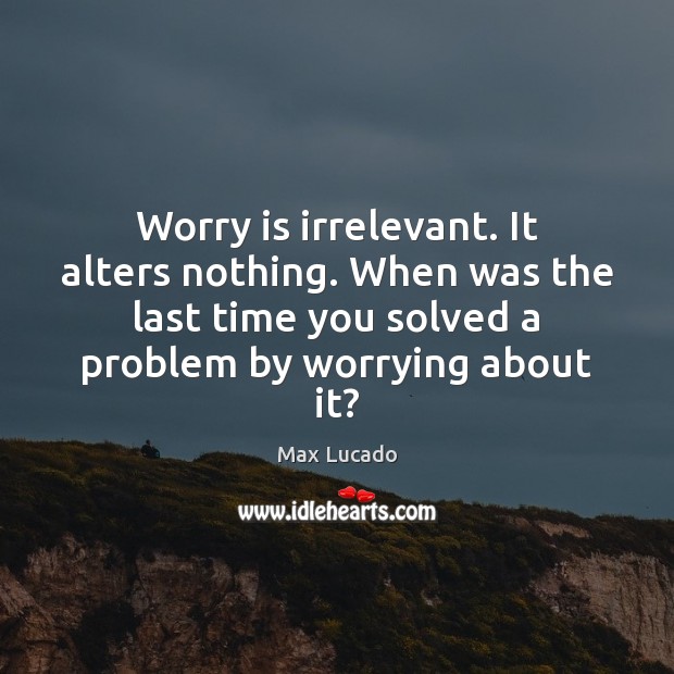 Worry is irrelevant. It alters nothing. When was the last time you Image