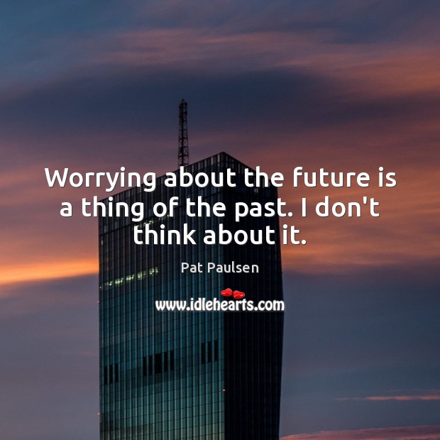 Worrying about the future is a thing of the past. I don’t think about it. 
