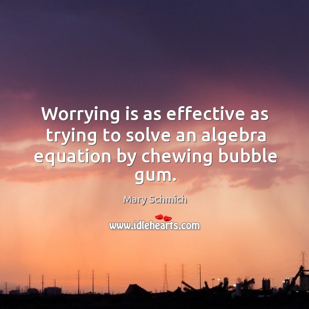 Worrying is as effective as trying to solve an algebra equation by chewing bubble gum. Mary Schmich Picture Quote