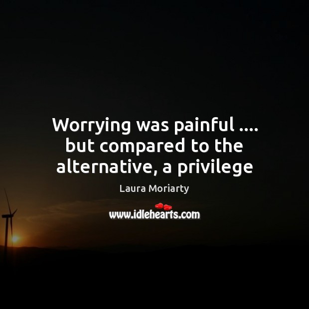 Worrying was painful …. but compared to the alternative, a privilege 