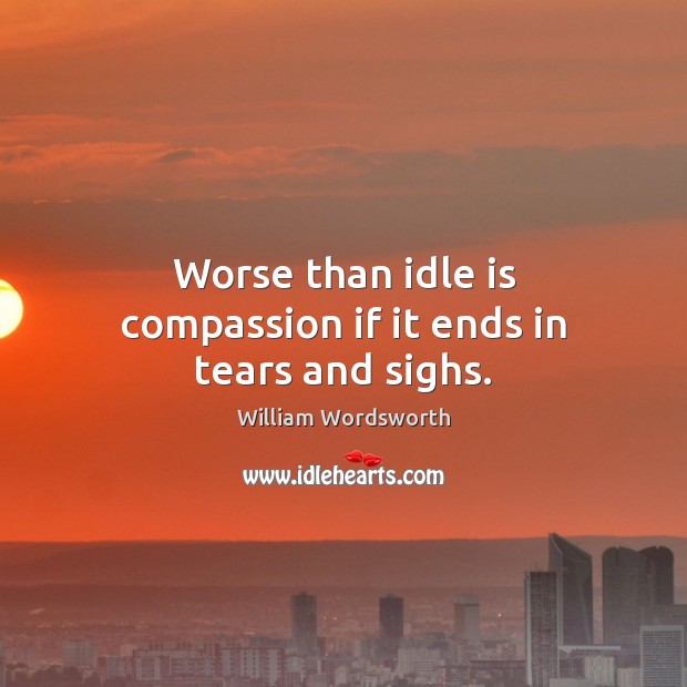 Worse than idle is compassion if it ends in tears and sighs. William Wordsworth Picture Quote
