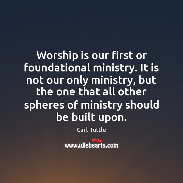 Worship is our first or foundational ministry. It is not our only Carl Tuttle Picture Quote