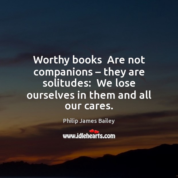 Worthy books  Are not companions – they are solitudes:  We lose ourselves in Philip James Bailey Picture Quote