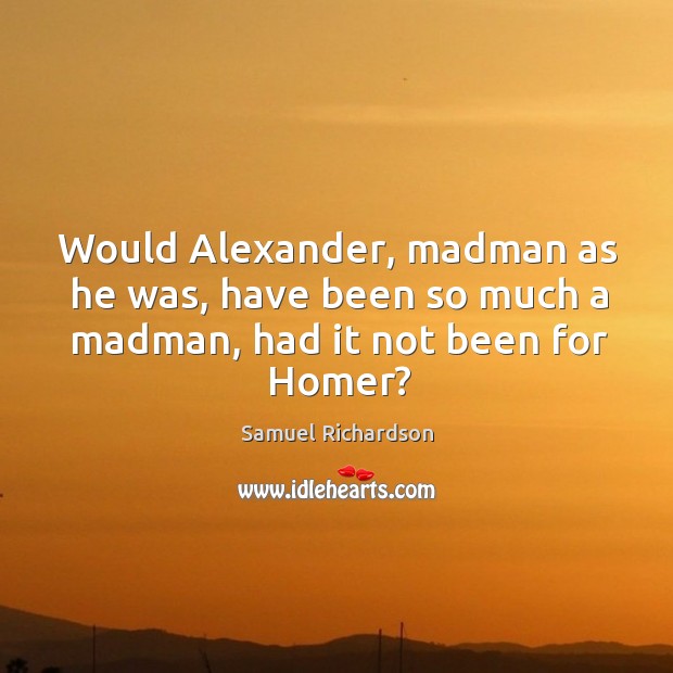 Would alexander, madman as he was, have been so much a madman, had it not been for homer? Samuel Richardson Picture Quote