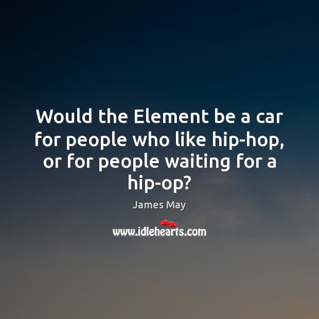 Would the Element be a car for people who like hip-hop, or James May Picture Quote