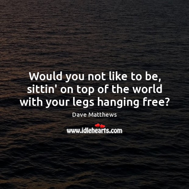 Would you not like to be, sittin’ on top of the world with your legs hanging free? Dave Matthews Picture Quote