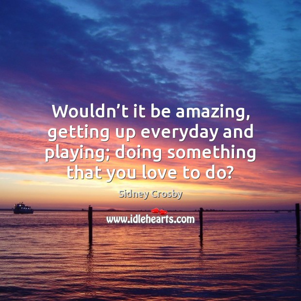 Wouldn’t it be amazing, getting up everyday and playing; doing something Image