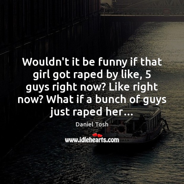 Wouldn’t it be funny if that girl got raped by like, 5 guys Daniel Tosh Picture Quote