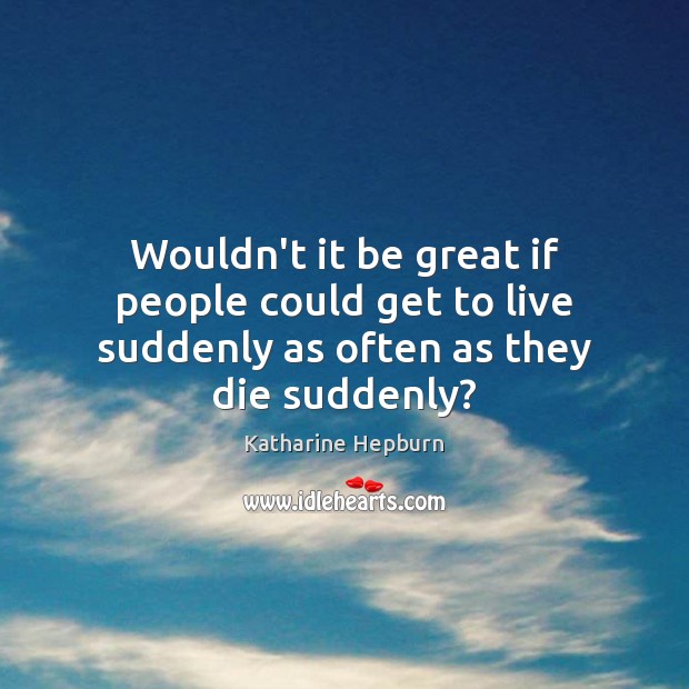 Wouldn’t it be great if people could get to live suddenly as often as they die suddenly? Image