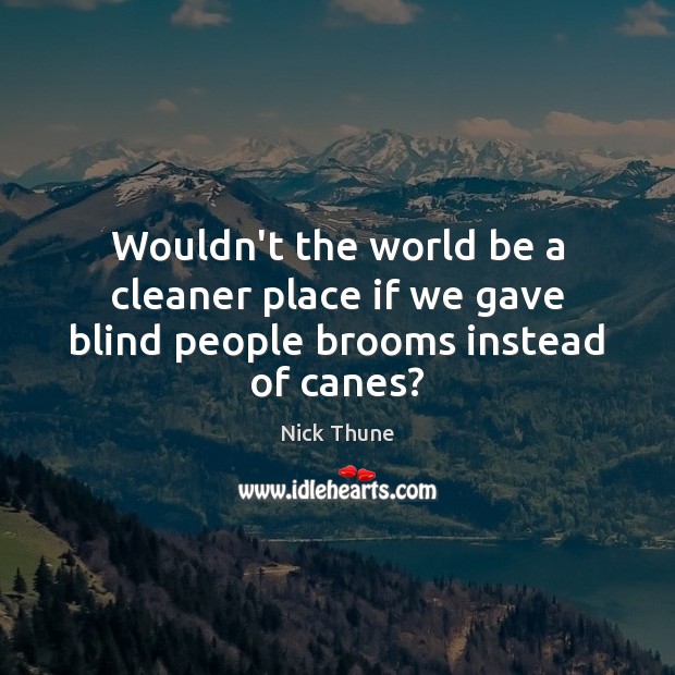 Wouldn’t the world be a cleaner place if we gave blind people brooms instead of canes? 
