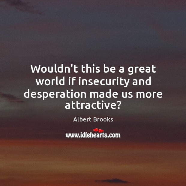 Wouldn’t this be a great world if insecurity and desperation made us more attractive? Albert Brooks Picture Quote