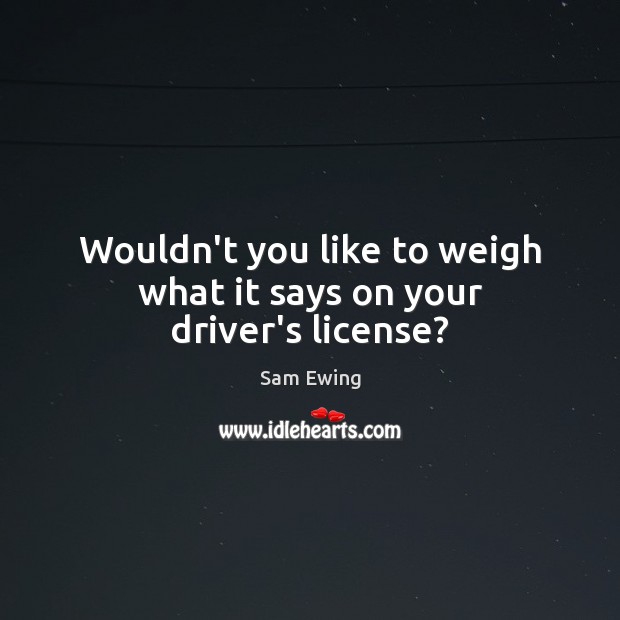 Wouldn’t you like to weigh what it says on your driver’s license? Sam Ewing Picture Quote