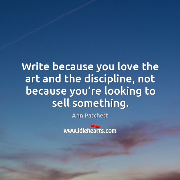 Write because you love the art and the discipline, not because you’re looking to sell something. Ann Patchett Picture Quote