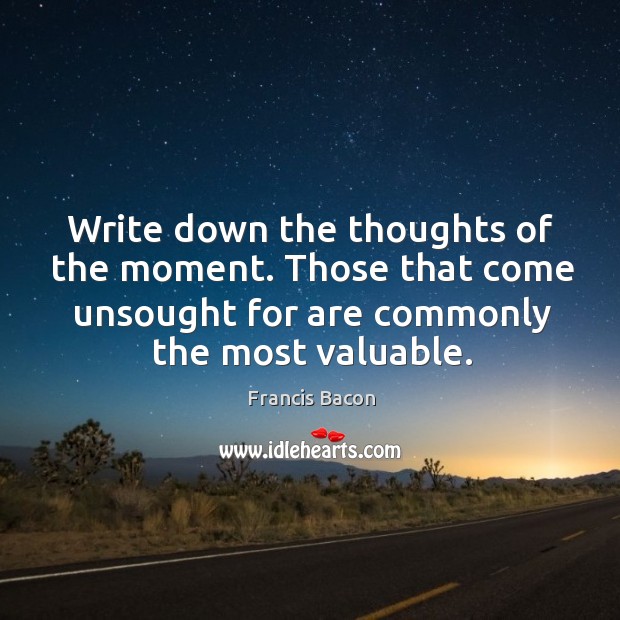 Write down the thoughts of the moment. Those that come unsought for are commonly the most valuable. Francis Bacon Picture Quote