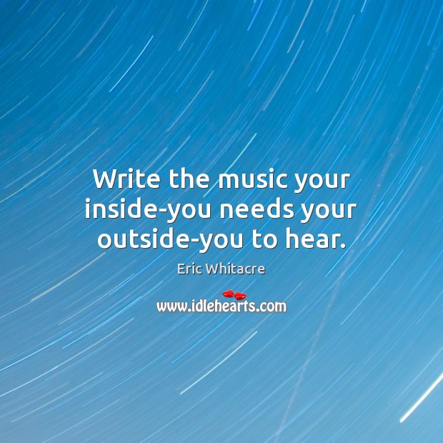 Write the music your inside-you needs your outside-you to hear. Eric Whitacre Picture Quote