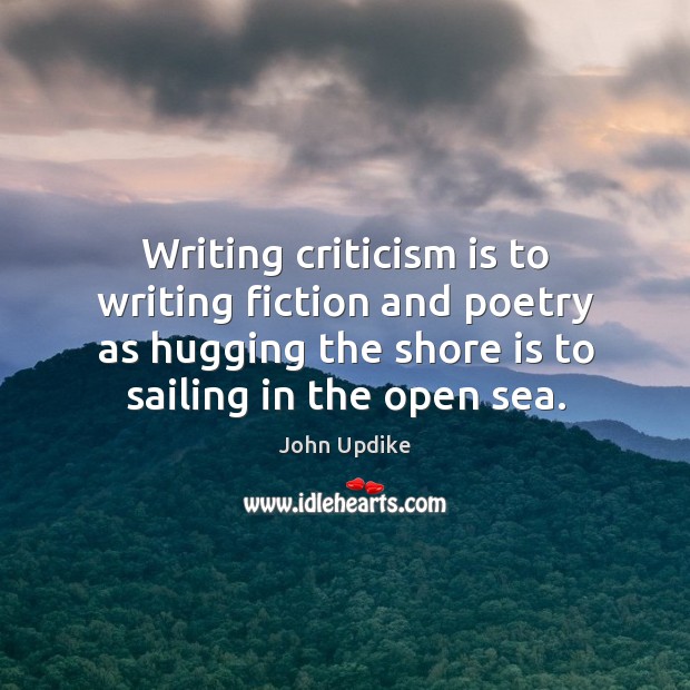 Writing criticism is to writing fiction and poetry as hugging the shore is to sailing in the open sea. John Updike Picture Quote