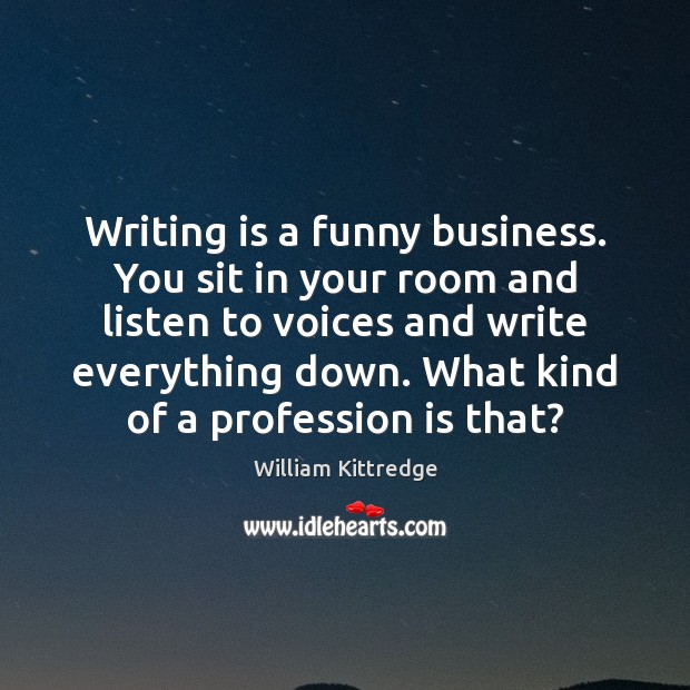 Writing is a funny business. You sit in your room and listen 