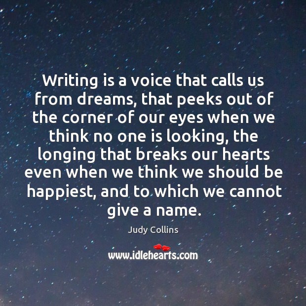 Writing is a voice that calls us from dreams, that peeks out of the corner of our eyes when we think no one is looking Judy Collins Picture Quote