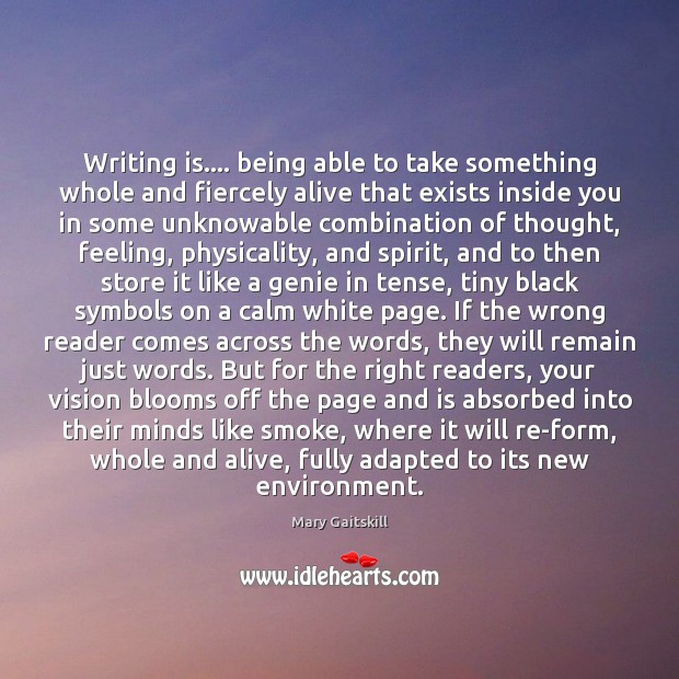 Writing is…. being able to take something whole and fiercely alive that Mary Gaitskill Picture Quote