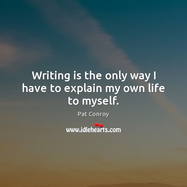 Writing is the only way I have to explain my own life to myself. Pat Conroy Picture Quote