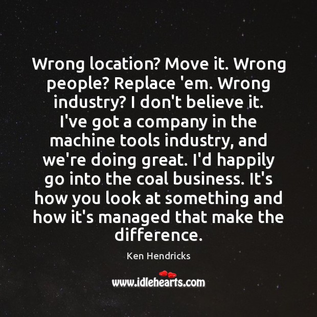 Wrong location? Move it. Wrong people? Replace ’em. Wrong industry? I don’t Ken Hendricks Picture Quote