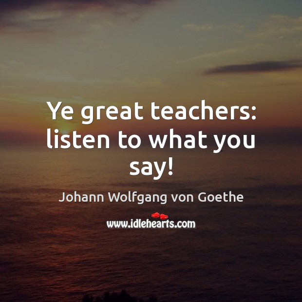 Ye great teachers: listen to what you say! Johann Wolfgang von Goethe Picture Quote