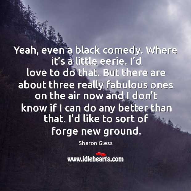 Yeah, even a black comedy. Where it’s a little eerie. 