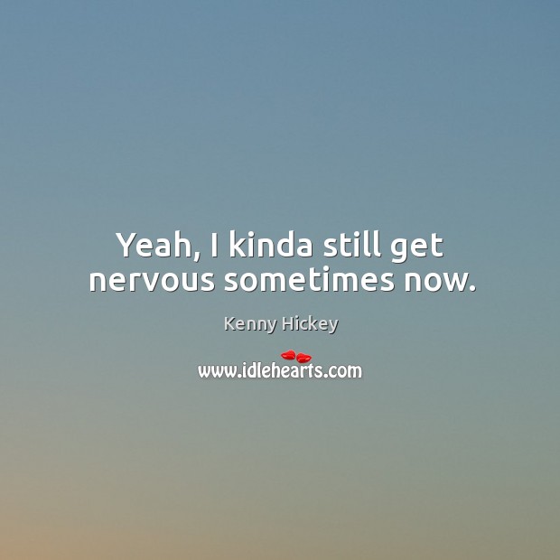 Yeah, I kinda still get nervous sometimes now. Kenny Hickey Picture Quote