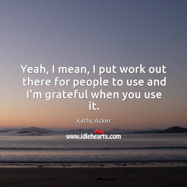 Yeah, I mean, I put work out there for people to use and I’m grateful when you use it. Kathy Acker Picture Quote
