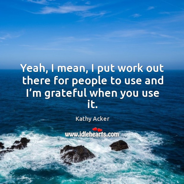 Yeah, I mean, I put work out there for people to use and I’m grateful when you use it. Kathy Acker Picture Quote