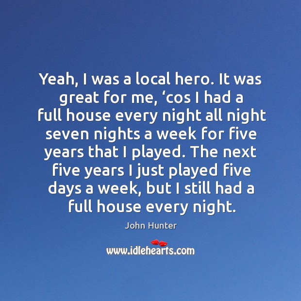 Yeah, I was a local hero. It was great for me, ‘cos I had a full house every night all Image