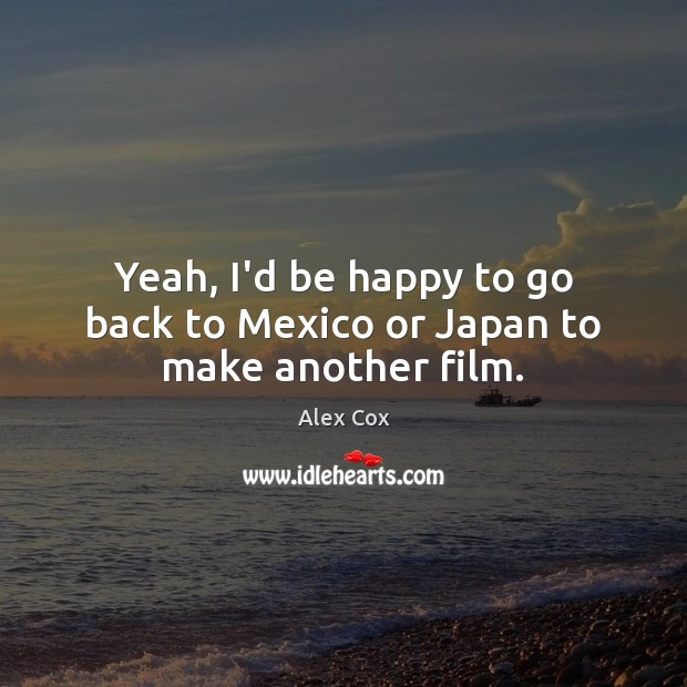 Yeah, I’d be happy to go back to Mexico or Japan to make another film. Alex Cox Picture Quote