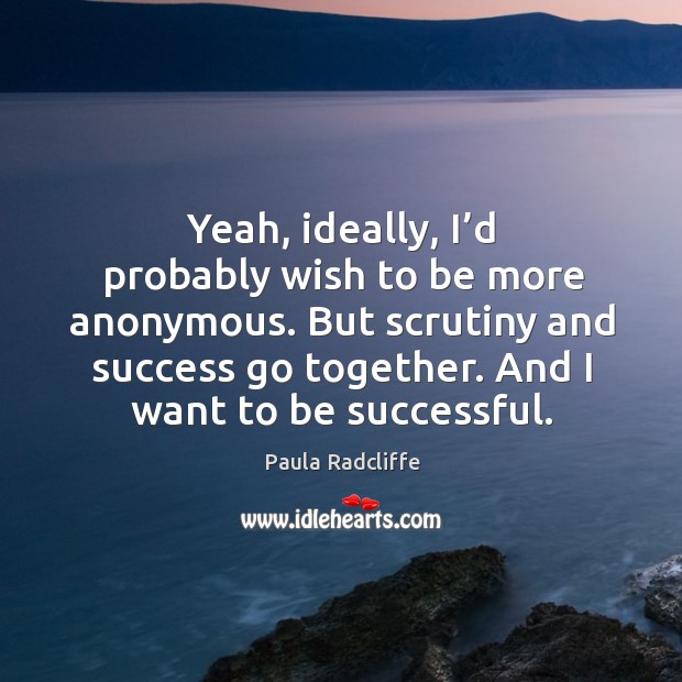 Yeah, ideally, I’d probably wish to be more anonymous. But scrutiny and success go together. Image