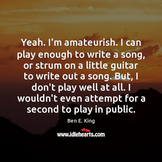 Yeah. I’m amateurish. I can play enough to write a song, or Image