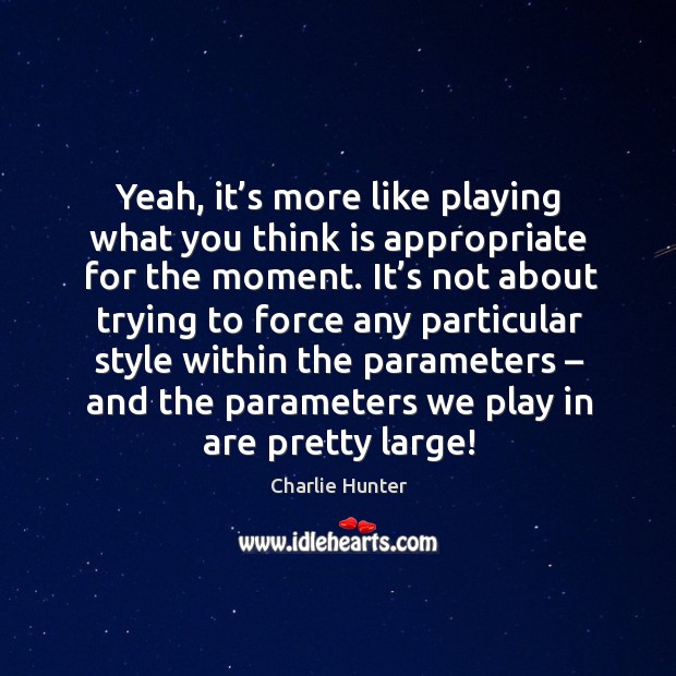 Yeah, it’s more like playing what you think is appropriate for the moment. Charlie Hunter Picture Quote