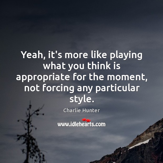 Yeah, it’s more like playing what you think is appropriate for the Charlie Hunter Picture Quote