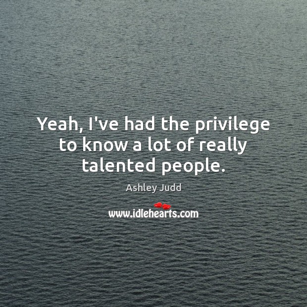 Yeah, I’ve had the privilege to know a lot of really talented people. Image