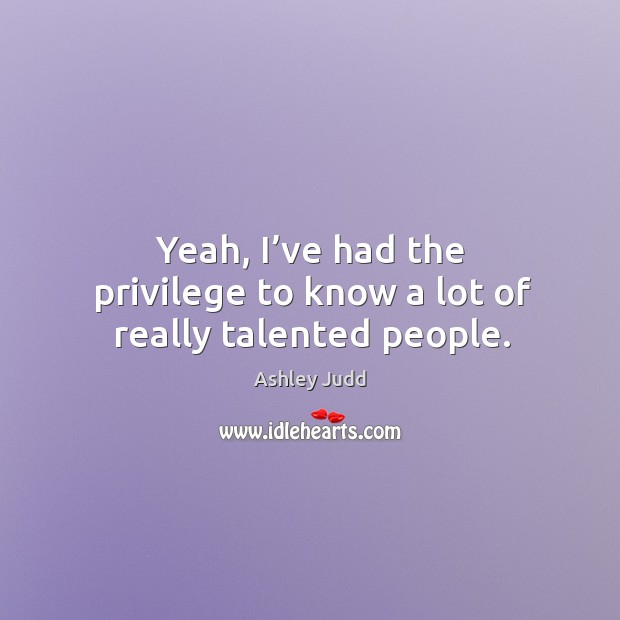 Yeah, I’ve had the privilege to know a lot of really talented people. Ashley Judd Picture Quote
