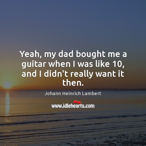 Yeah, my dad bought me a guitar when I was like 10, and I didn’t really want it then. Johann Heinrich Lambert Picture Quote
