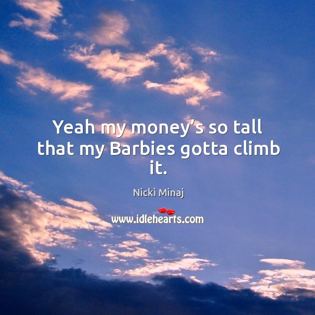 Yeah my money’s so tall that my barbies gotta climb it. 