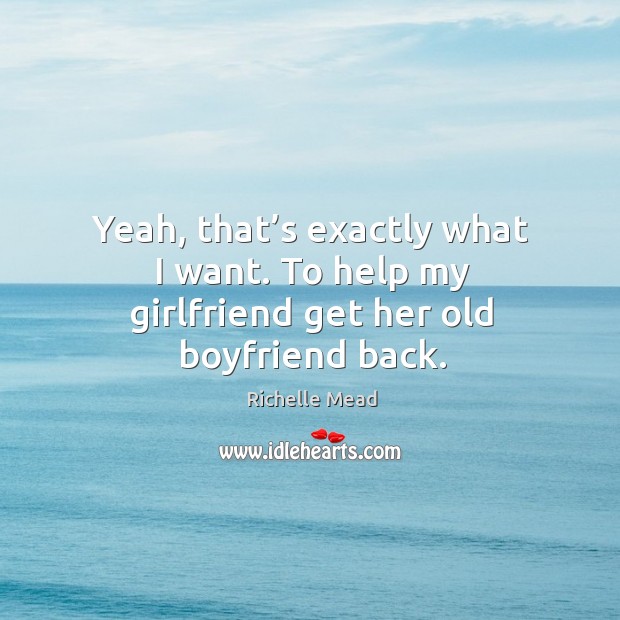 Yeah, that’s exactly what I want. To help my girlfriend get her old boyfriend back. Image