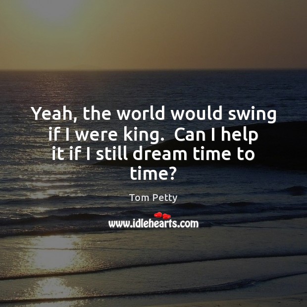 Yeah, the world would swing if I were king.  Can I help it if I still dream time to time? Tom Petty Picture Quote