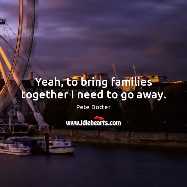Yeah, to bring families together I need to go away. Image